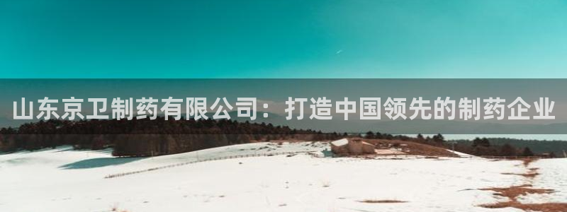 九游会老哥俱乐部交流社区：山东京卫制药有限公司：打造中国领先的制药企业