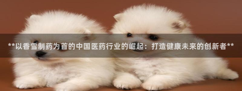 老哥吧九游会下架吗：**以香雪制药为首的中国医药行业的崛起：打造健康未来的创新者**