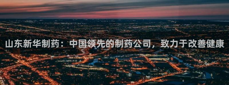九游会老哥：山东新华制药：中国领先的制药公司，致力于改善健康