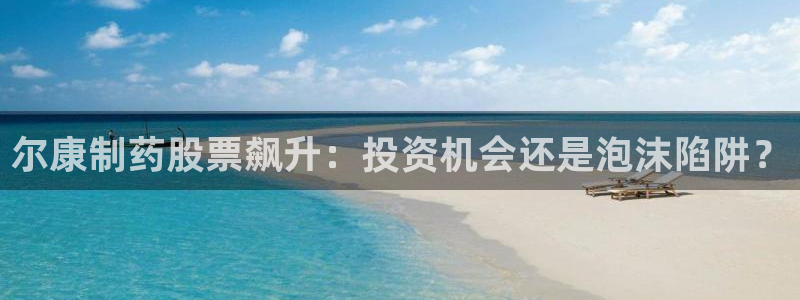 九游会老哥俱乐部必备的交流社区论坛：尔康制药股票飙升：投资机会还是泡沫陷阱？