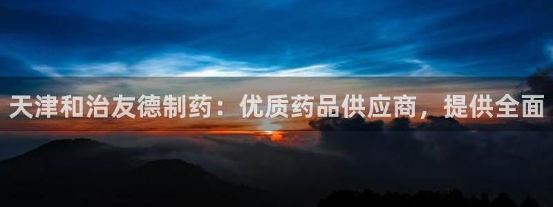 九游会老哥俱乐部官方网站：天津和治友德制药：优质药品供应商，提供全面