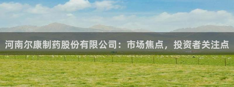 九游会老哥：河南尔康制药股份有限公司：市场焦点，投资者关注点