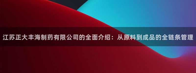 ag九游会老哥俱乐部：江苏正大丰海制药有限公司的全面介绍：从原料到成品的全链条管理