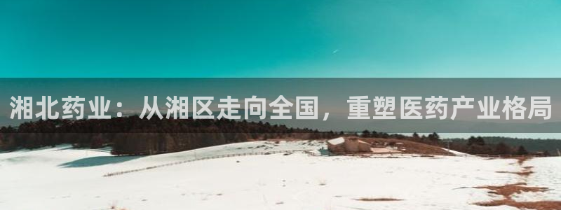 九游会老哥俱乐部官网首页论坛：湘北药业：从湘区走向全国，重塑医药产业格局