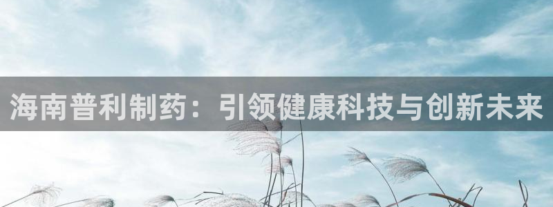 老哥吧九游会下架吗：海南普利制药：引领健康科技与创新未来