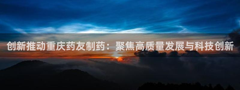 九游会老哥必备的交流社区：创新推动重庆药友制药：聚焦高质量发展与科技创新
