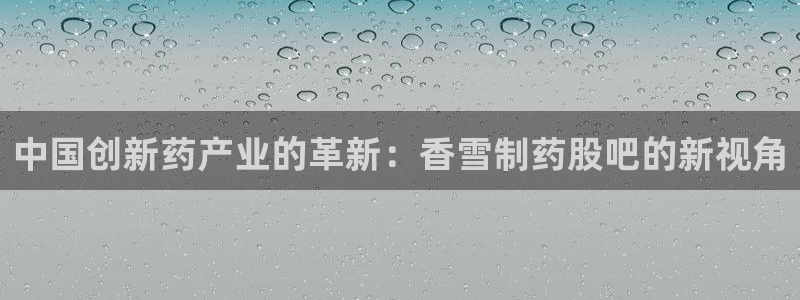 老哥俱乐部是干什么的：中国创新药产业的革新：香雪制药股吧的新视角