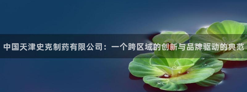 九游会老哥俱乐部官网首页：中国天津史克制药有限公司：一个跨区域的创新与品牌驱动的典范