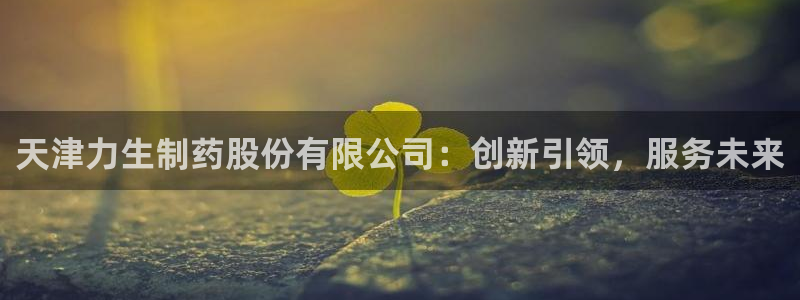usdt九游会老哥俱乐部：天津力生制药股份有限公司：创新引领，服务未来