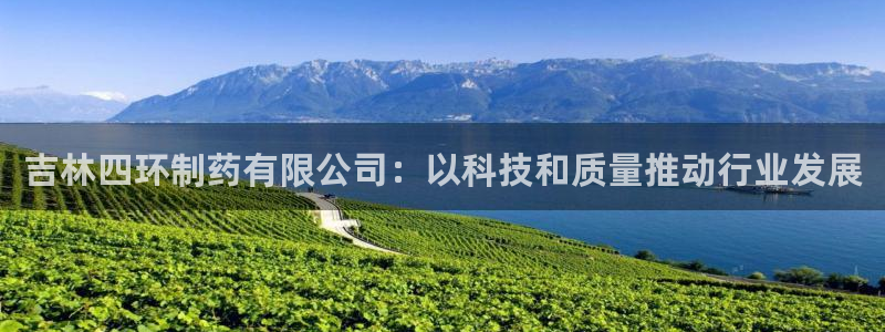 九游会老哥必备的交流社区九：吉林四环制药有限公司：以科技和质量推动行业发展