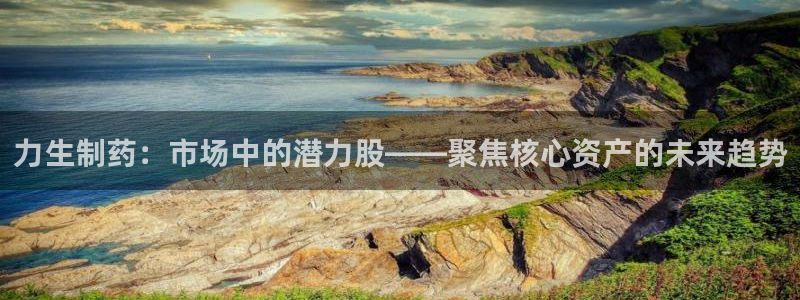 九游会老哥俱乐部必备的交流社区：力生制药：市场中的潜力股——聚焦核心资产的未来趋势