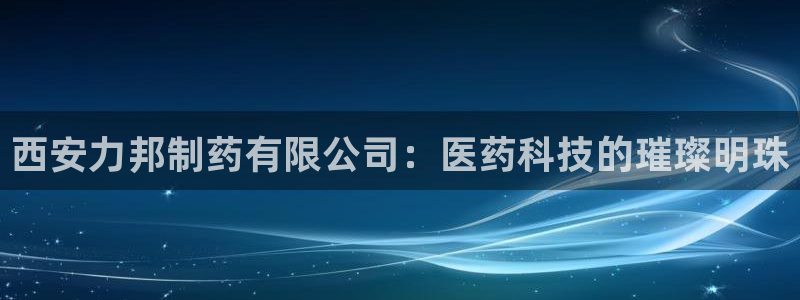 九游会老哥必备的交流社区：西安力邦制药有限公司：医药科技的璀璨明珠