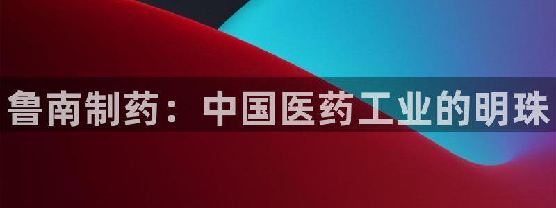 ag九游会老哥：鲁南制药：中国医药工业的明珠